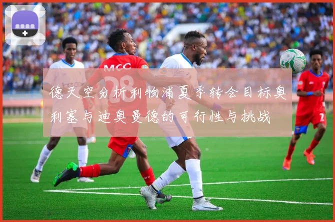 德天空分析利物浦夏季转会目标奥利塞与迪奥曼德的可行性与挑战